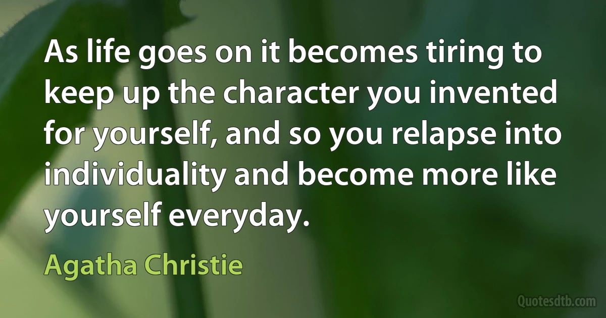 As life goes on it becomes tiring to keep up the character you invented for yourself, and so you relapse into individuality and become more like yourself everyday. (Agatha Christie)