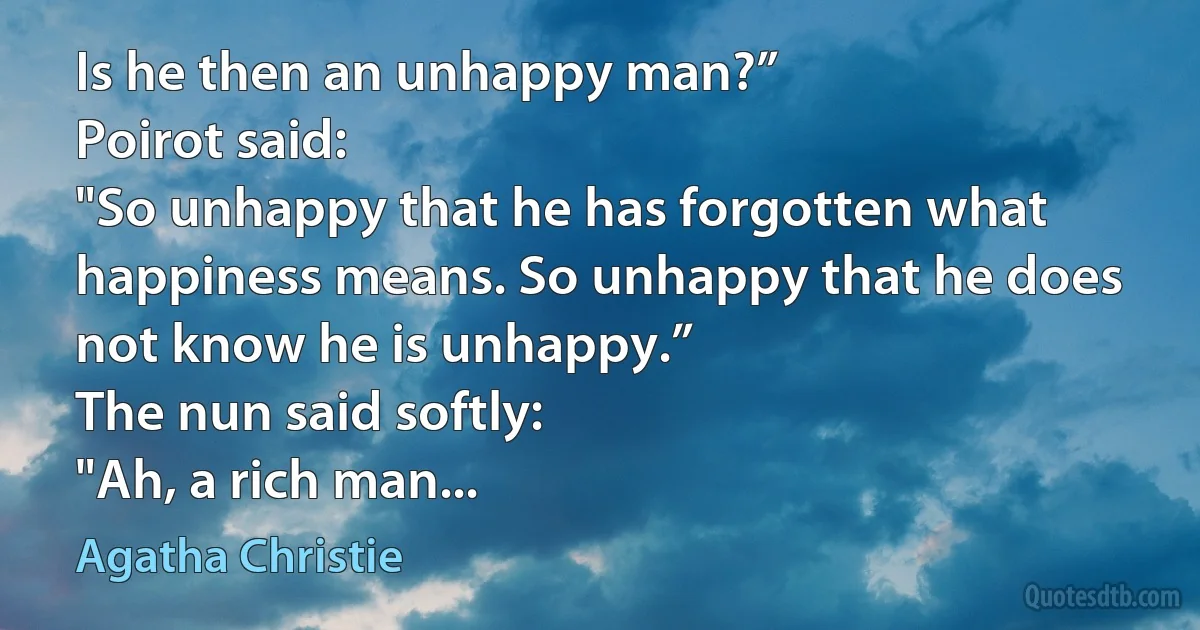 Is he then an unhappy man?”
Poirot said:
"So unhappy that he has forgotten what happiness means. So unhappy that he does not know he is unhappy.”
The nun said softly:
"Ah, a rich man... (Agatha Christie)