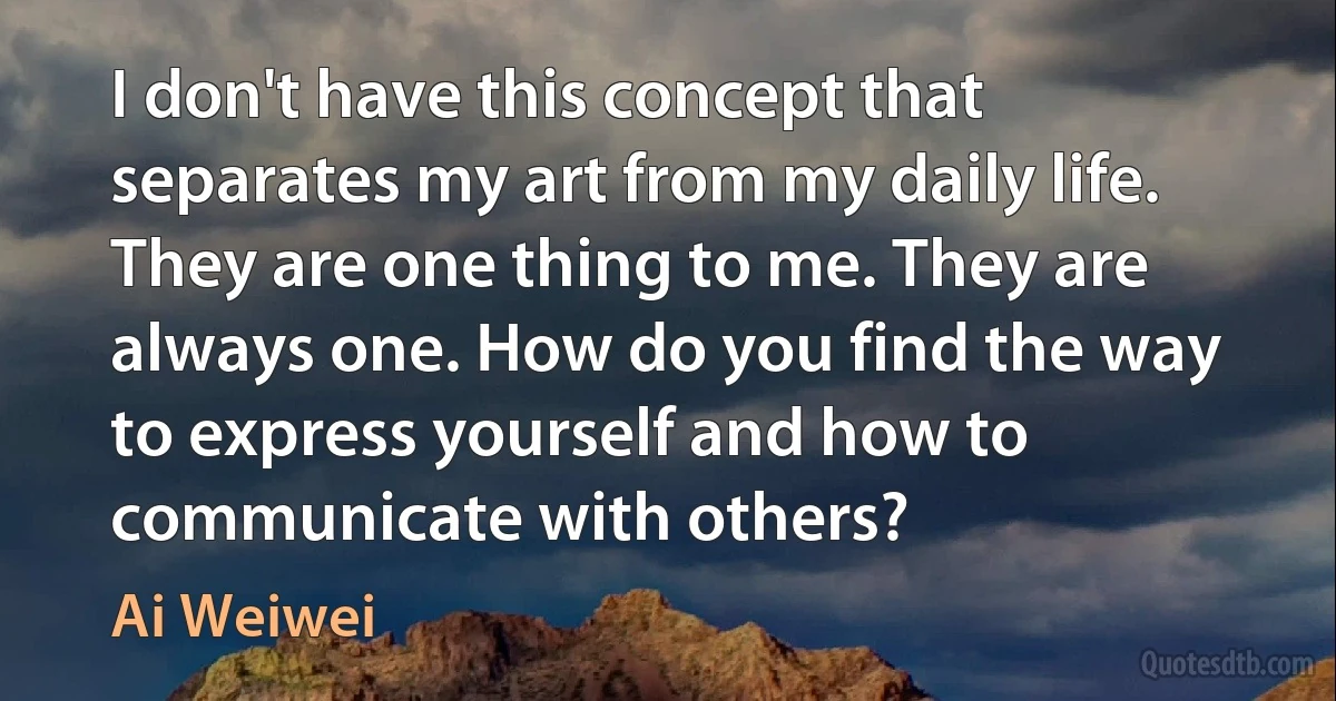 I don't have this concept that separates my art from my daily life. They are one thing to me. They are always one. How do you find the way to express yourself and how to communicate with others? (Ai Weiwei)