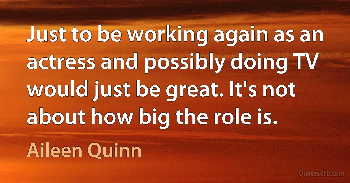 Just to be working again as an actress and possibly doing TV would just be great. It's not about how big the role is. (Aileen Quinn)