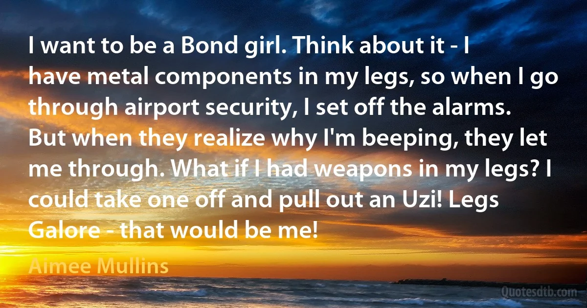 I want to be a Bond girl. Think about it - I have metal components in my legs, so when I go through airport security, I set off the alarms. But when they realize why I'm beeping, they let me through. What if I had weapons in my legs? I could take one off and pull out an Uzi! Legs Galore - that would be me! (Aimee Mullins)