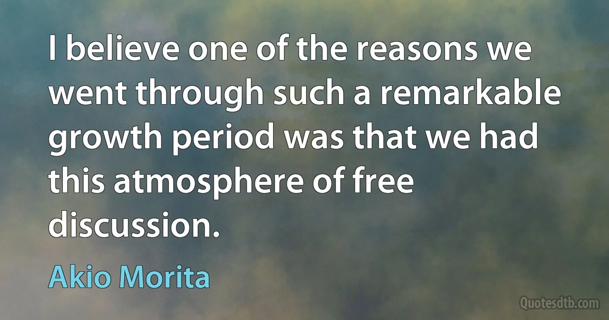 I believe one of the reasons we went through such a remarkable growth period was that we had this atmosphere of free discussion. (Akio Morita)