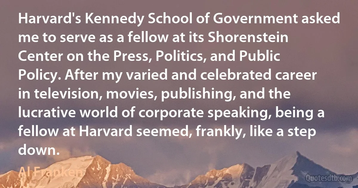 Harvard's Kennedy School of Government asked me to serve as a fellow at its Shorenstein Center on the Press, Politics, and Public Policy. After my varied and celebrated career in television, movies, publishing, and the lucrative world of corporate speaking, being a fellow at Harvard seemed, frankly, like a step down. (Al Franken)