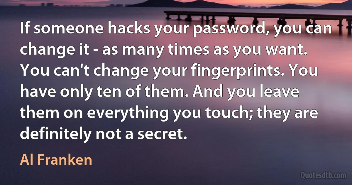 If someone hacks your password, you can change it - as many times as you want. You can't change your fingerprints. You have only ten of them. And you leave them on everything you touch; they are definitely not a secret. (Al Franken)