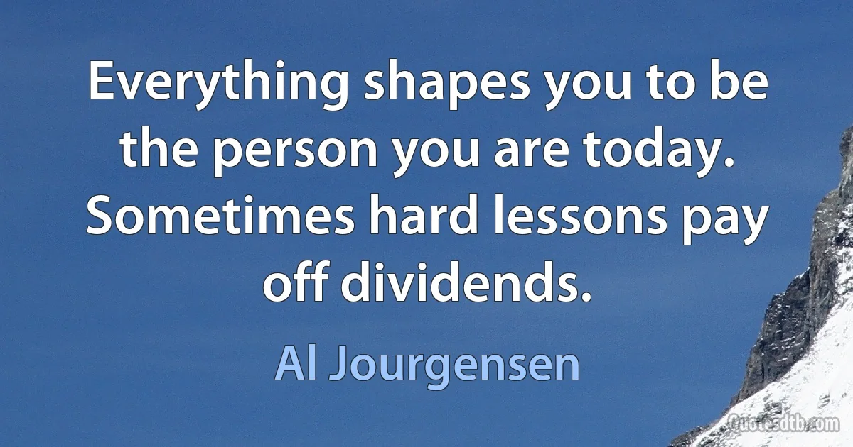 Everything shapes you to be the person you are today. Sometimes hard lessons pay off dividends. (Al Jourgensen)