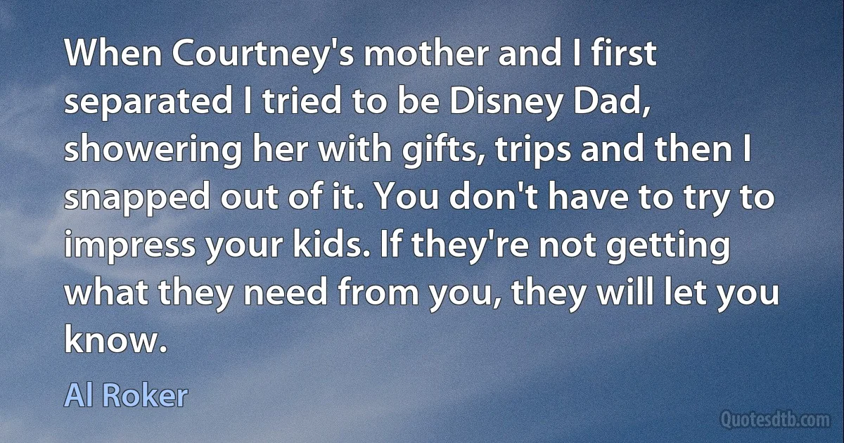 When Courtney's mother and I first separated I tried to be Disney Dad, showering her with gifts, trips and then I snapped out of it. You don't have to try to impress your kids. If they're not getting what they need from you, they will let you know. (Al Roker)