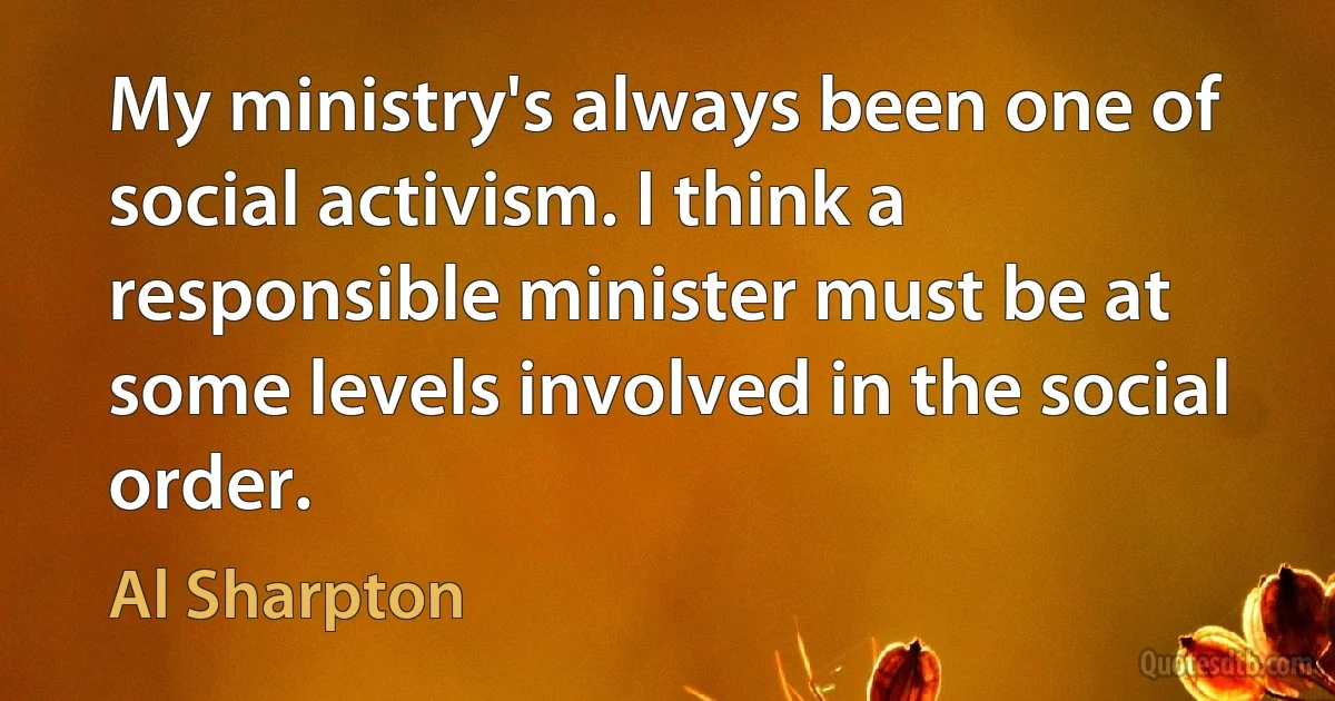 My ministry's always been one of social activism. I think a responsible minister must be at some levels involved in the social order. (Al Sharpton)