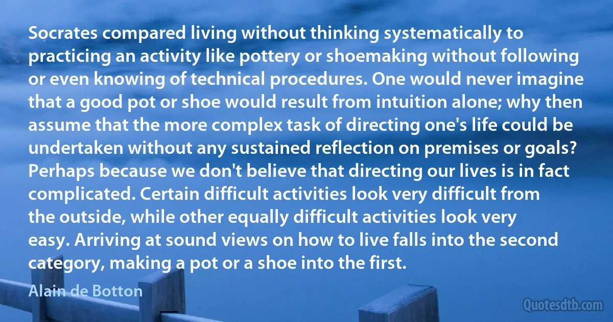 Socrates compared living without thinking systematically to practicing an activity like pottery or shoemaking without following or even knowing of technical procedures. One would never imagine that a good pot or shoe would result from intuition alone; why then assume that the more complex task of directing one's life could be undertaken without any sustained reflection on premises or goals? Perhaps because we don't believe that directing our lives is in fact complicated. Certain difficult activities look very difficult from the outside, while other equally difficult activities look very easy. Arriving at sound views on how to live falls into the second category, making a pot or a shoe into the first. (Alain de Botton)