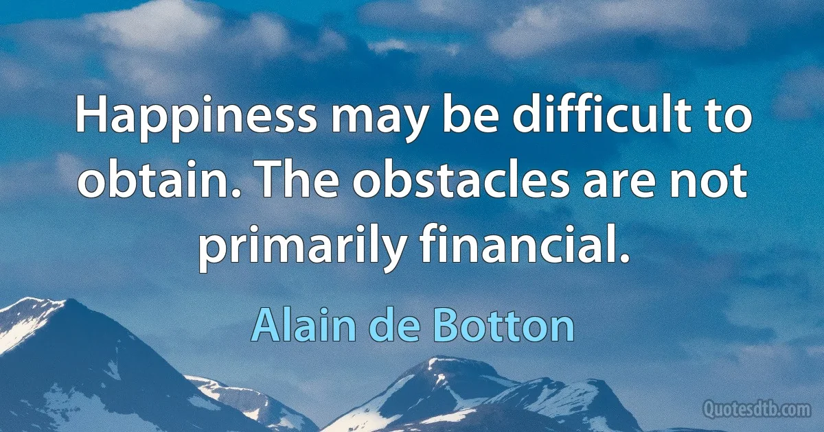 Happiness may be difficult to obtain. The obstacles are not primarily financial. (Alain de Botton)