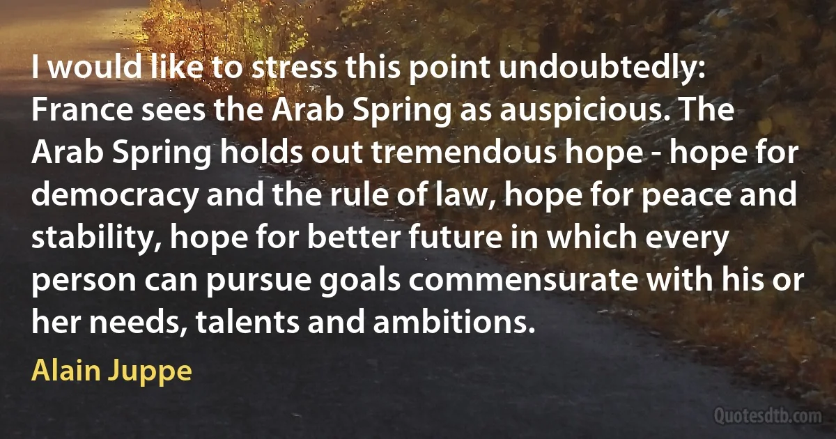 I would like to stress this point undoubtedly: France sees the Arab Spring as auspicious. The Arab Spring holds out tremendous hope - hope for democracy and the rule of law, hope for peace and stability, hope for better future in which every person can pursue goals commensurate with his or her needs, talents and ambitions. (Alain Juppe)