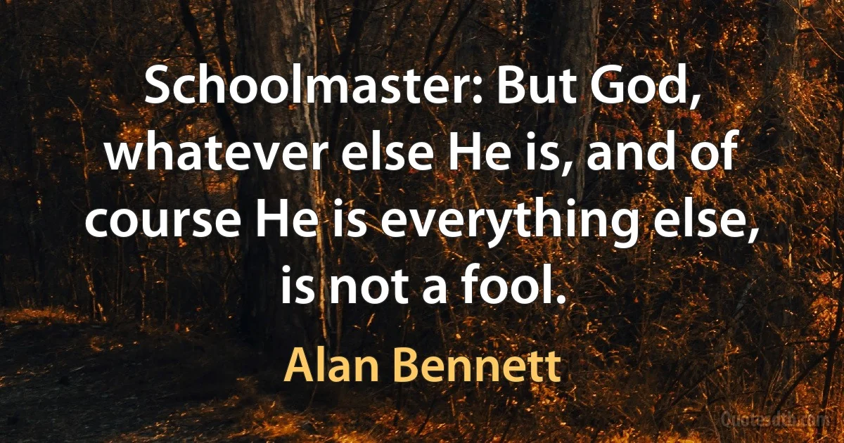 Schoolmaster: But God, whatever else He is, and of course He is everything else, is not a fool. (Alan Bennett)