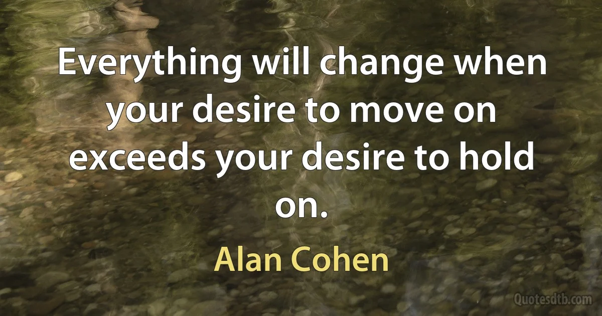 Everything will change when your desire to move on exceeds your desire to hold on. (Alan Cohen)