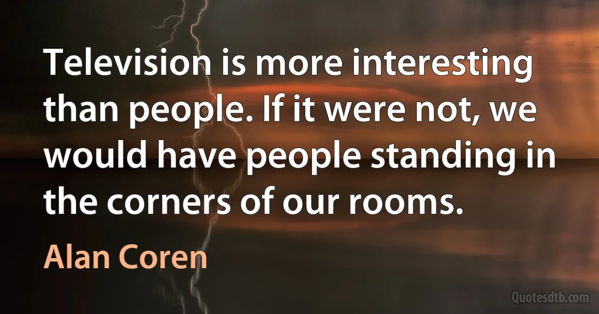 Television is more interesting than people. If it were not, we would have people standing in the corners of our rooms. (Alan Coren)