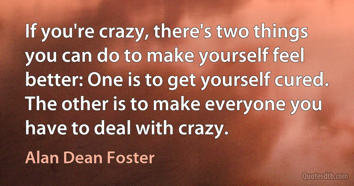 If you're crazy, there's two things you can do to make yourself feel better: One is to get yourself cured. The other is to make everyone you have to deal with crazy. (Alan Dean Foster)