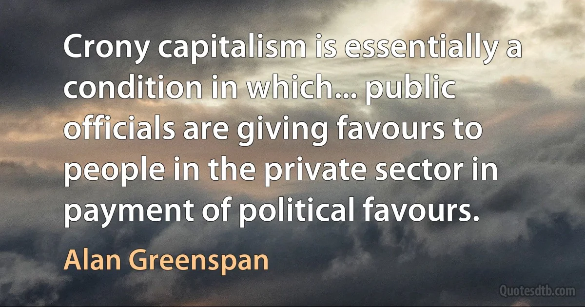 Crony capitalism is essentially a condition in which... public officials are giving favours to people in the private sector in payment of political favours. (Alan Greenspan)