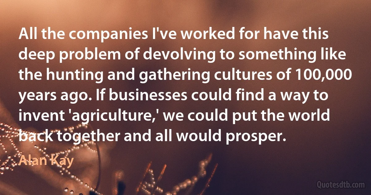 All the companies I've worked for have this deep problem of devolving to something like the hunting and gathering cultures of 100,000 years ago. If businesses could find a way to invent 'agriculture,' we could put the world back together and all would prosper. (Alan Kay)