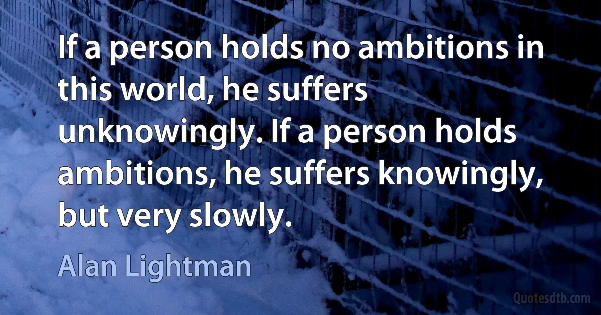 If a person holds no ambitions in this world, he suffers unknowingly. If a person holds ambitions, he suffers knowingly, but very slowly. (Alan Lightman)