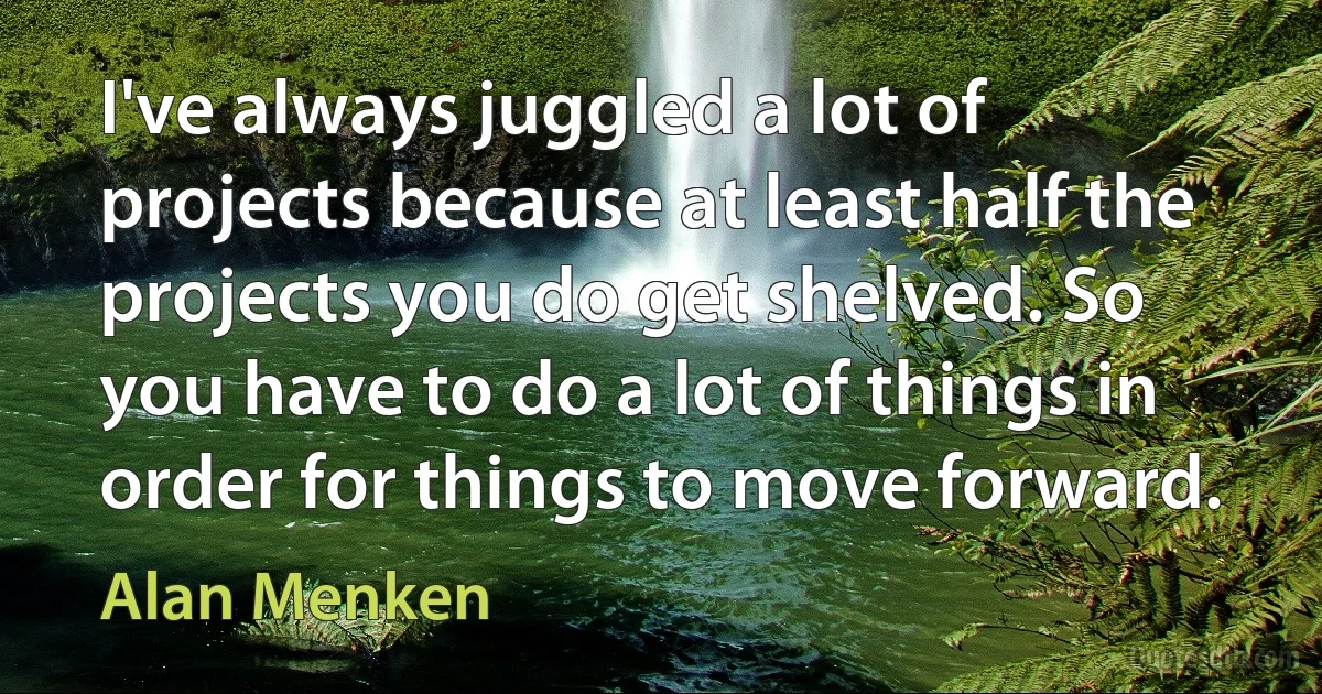 I've always juggled a lot of projects because at least half the projects you do get shelved. So you have to do a lot of things in order for things to move forward. (Alan Menken)