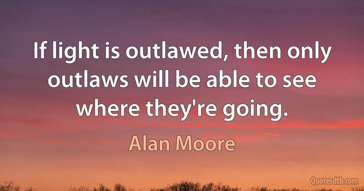 If light is outlawed, then only outlaws will be able to see where they're going. (Alan Moore)