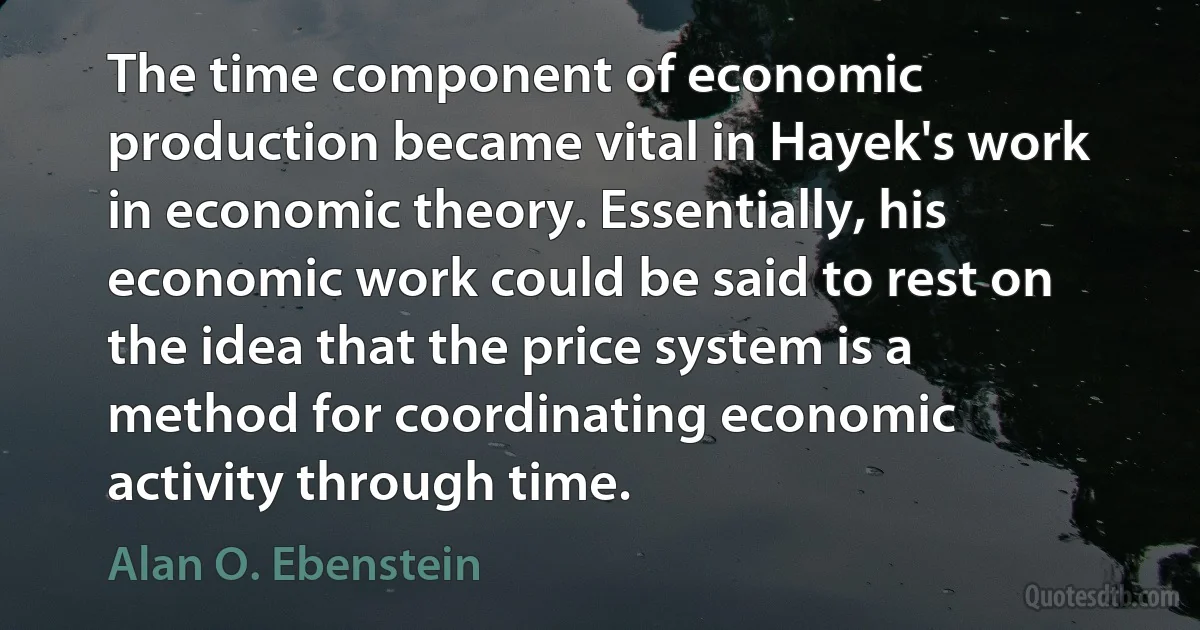 The time component of economic production became vital in Hayek's work in economic theory. Essentially, his economic work could be said to rest on the idea that the price system is a method for coordinating economic activity through time. (Alan O. Ebenstein)