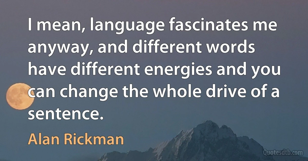 I mean, language fascinates me anyway, and different words have different energies and you can change the whole drive of a sentence. (Alan Rickman)