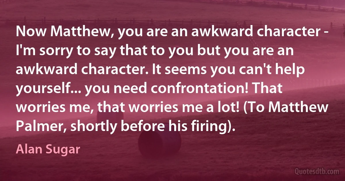 Now Matthew, you are an awkward character - I'm sorry to say that to you but you are an awkward character. It seems you can't help yourself... you need confrontation! That worries me, that worries me a lot! (To Matthew Palmer, shortly before his firing). (Alan Sugar)