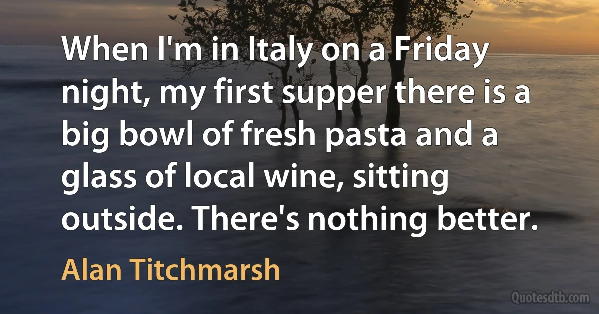 When I'm in Italy on a Friday night, my first supper there is a big bowl of fresh pasta and a glass of local wine, sitting outside. There's nothing better. (Alan Titchmarsh)