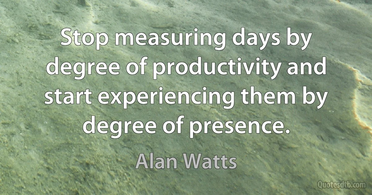 Stop measuring days by degree of productivity and start experiencing them by degree of presence. (Alan Watts)