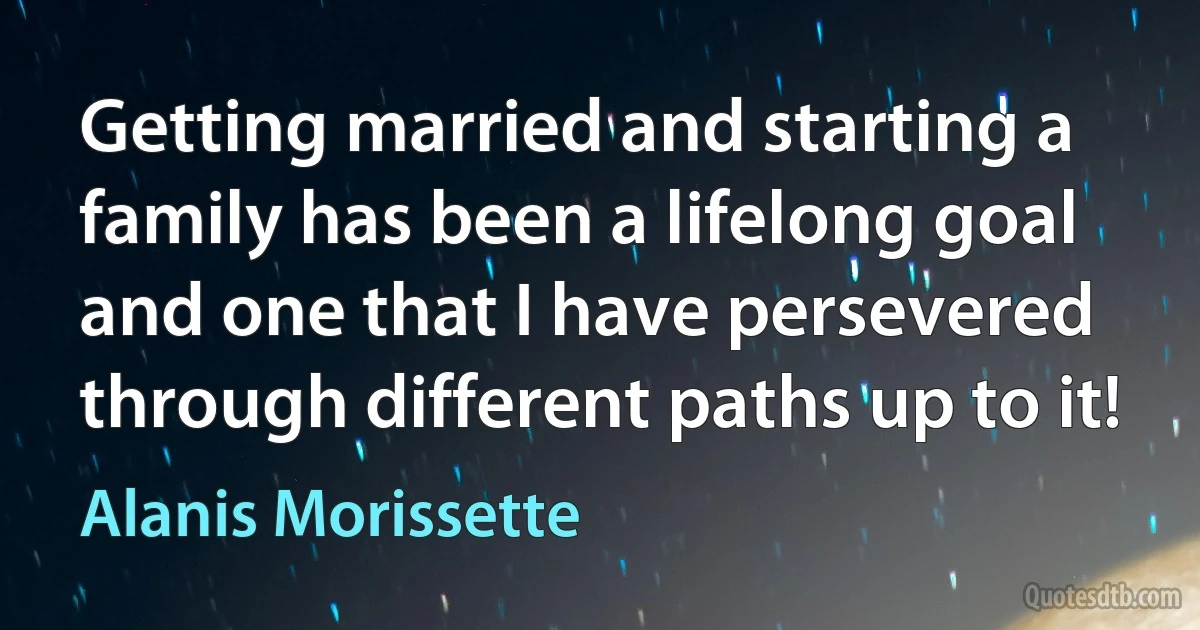 Getting married and starting a family has been a lifelong goal and one that I have persevered through different paths up to it! (Alanis Morissette)