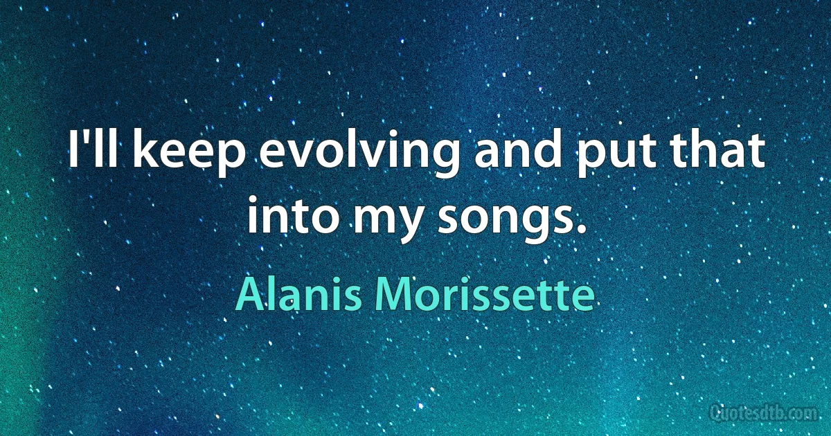 I'll keep evolving and put that into my songs. (Alanis Morissette)