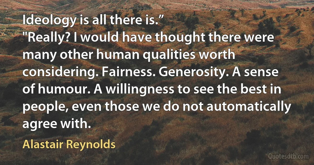 Ideology is all there is.”
"Really? I would have thought there were many other human qualities worth considering. Fairness. Generosity. A sense of humour. A willingness to see the best in people, even those we do not automatically agree with. (Alastair Reynolds)