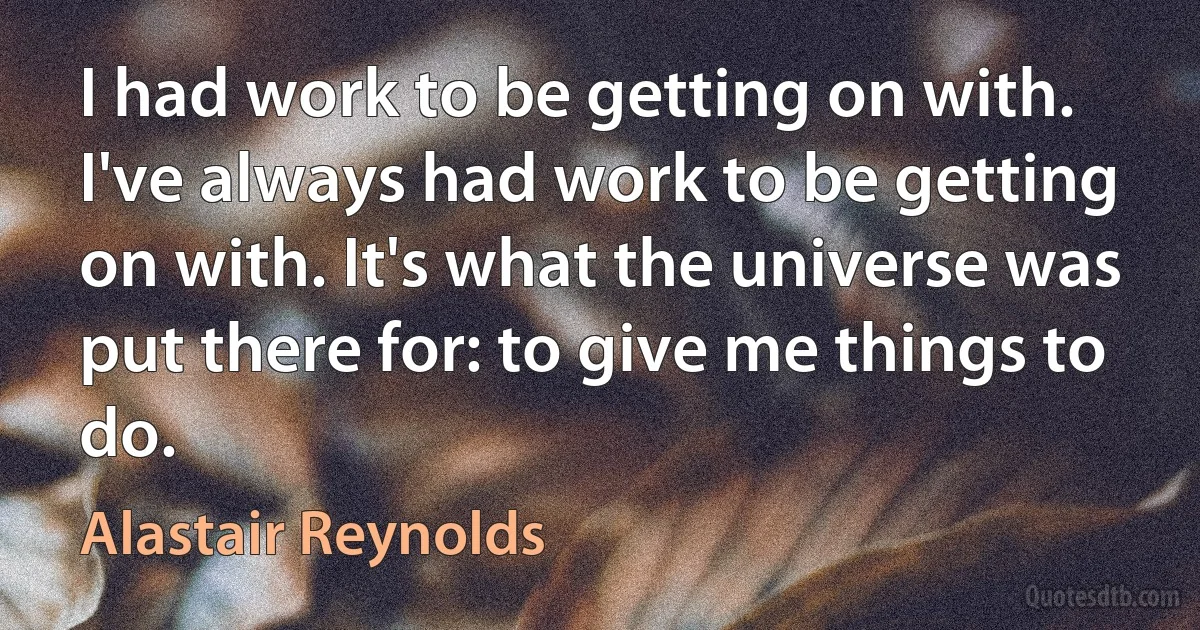 I had work to be getting on with. I've always had work to be getting on with. It's what the universe was put there for: to give me things to do. (Alastair Reynolds)