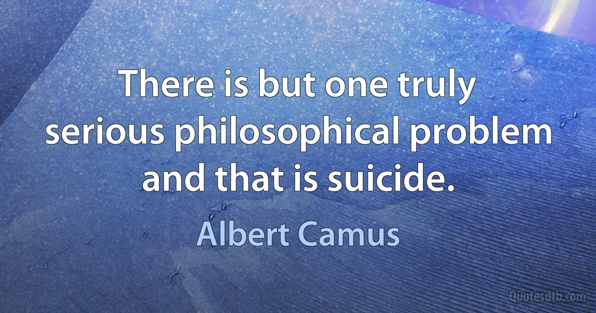 There is but one truly serious philosophical problem and that is suicide. (Albert Camus)