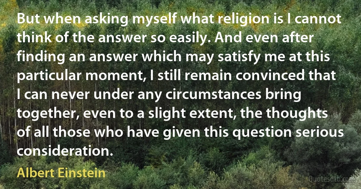 But when asking myself what religion is I cannot think of the answer so easily. And even after finding an answer which may satisfy me at this particular moment, I still remain convinced that I can never under any circumstances bring together, even to a slight extent, the thoughts of all those who have given this question serious consideration. (Albert Einstein)