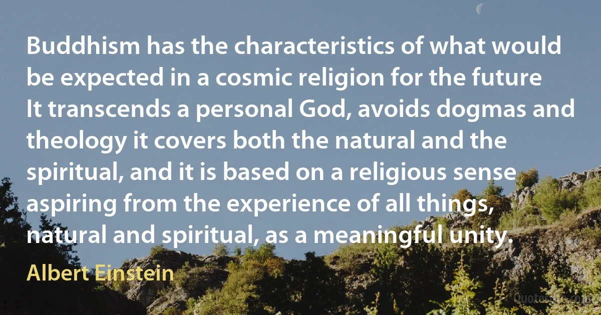 Buddhism has the characteristics of what would be expected in a cosmic religion for the future It transcends a personal God, avoids dogmas and theology it covers both the natural and the spiritual, and it is based on a religious sense aspiring from the experience of all things, natural and spiritual, as a meaningful unity. (Albert Einstein)