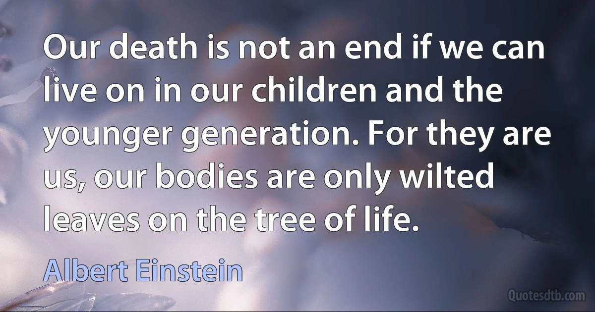 Our death is not an end if we can live on in our children and the younger generation. For they are us, our bodies are only wilted leaves on the tree of life. (Albert Einstein)