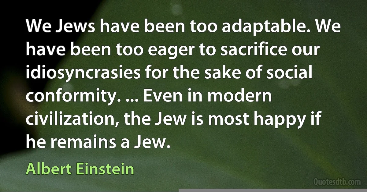 We Jews have been too adaptable. We have been too eager to sacrifice our idiosyncrasies for the sake of social conformity. ... Even in modern civilization, the Jew is most happy if he remains a Jew. (Albert Einstein)