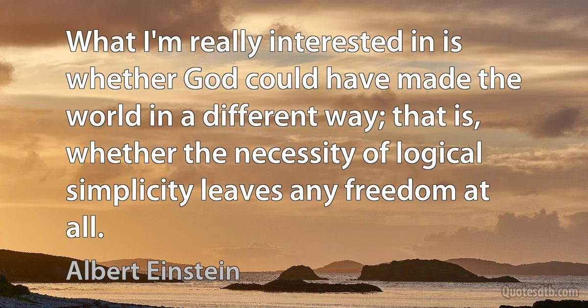 What I'm really interested in is whether God could have made the world in a different way; that is, whether the necessity of logical simplicity leaves any freedom at all. (Albert Einstein)