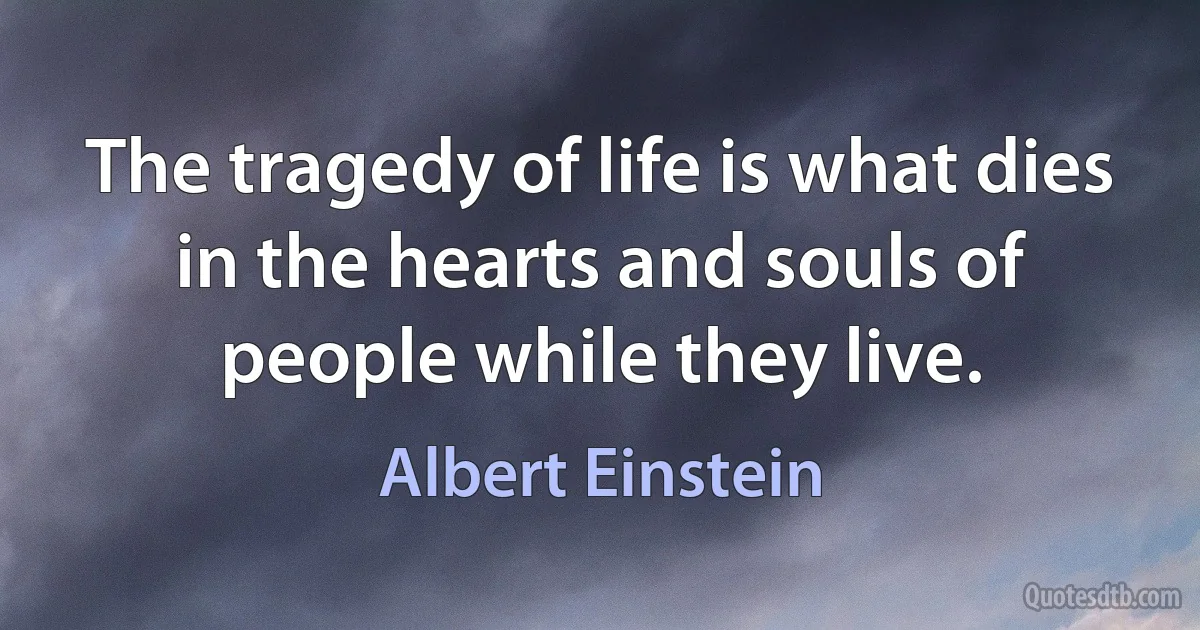 The tragedy of life is what dies in the hearts and souls of people while they live. (Albert Einstein)