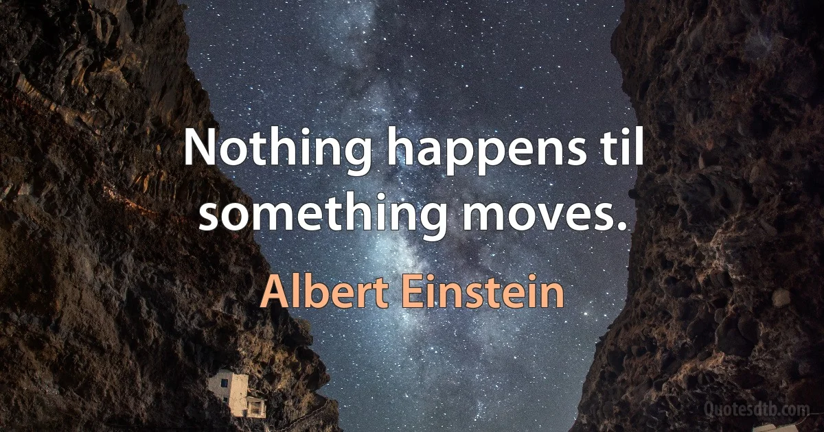 Nothing happens til something moves. (Albert Einstein)