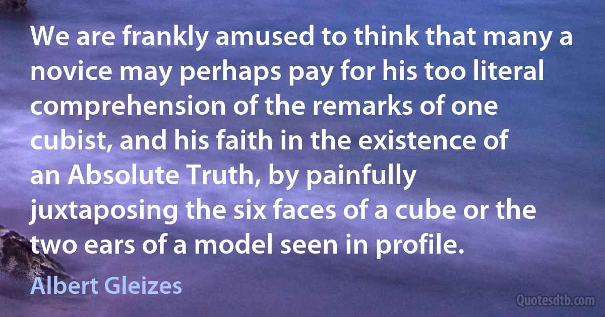 We are frankly amused to think that many a novice may perhaps pay for his too literal comprehension of the remarks of one cubist, and his faith in the existence of an Absolute Truth, by painfully juxtaposing the six faces of a cube or the two ears of a model seen in profile. (Albert Gleizes)