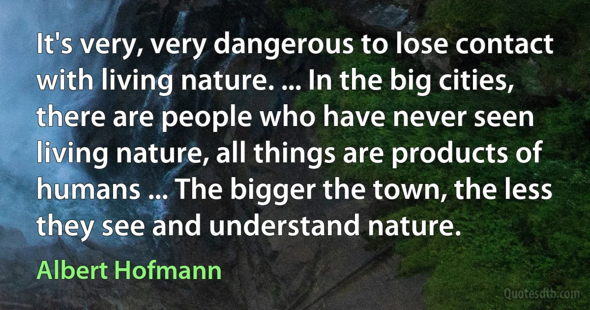 It's very, very dangerous to lose contact with living nature. ... In the big cities, there are people who have never seen living nature, all things are products of humans ... The bigger the town, the less they see and understand nature. (Albert Hofmann)