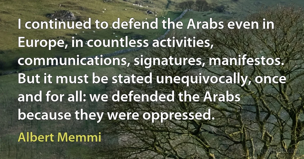 I continued to defend the Arabs even in Europe, in countless activities, communications, signatures, manifestos. But it must be stated unequivocally, once and for all: we defended the Arabs because they were oppressed. (Albert Memmi)