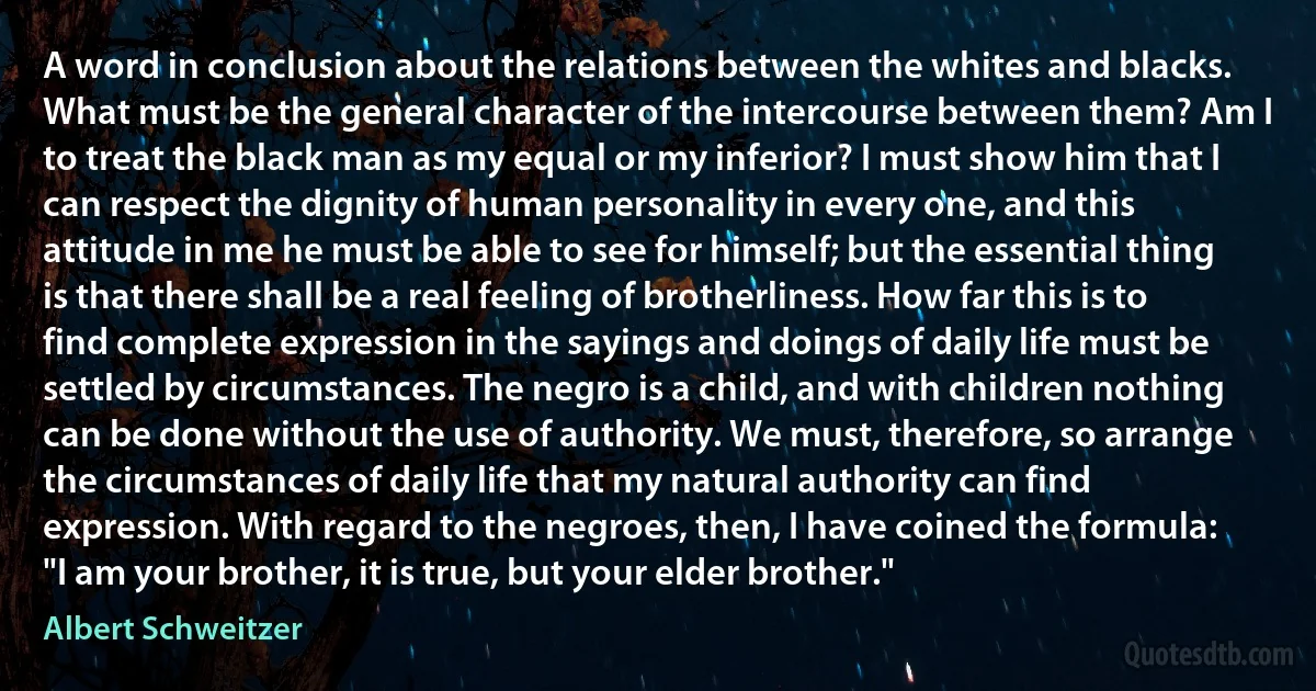 A word in conclusion about the relations between the whites and blacks. What must be the general character of the intercourse between them? Am I to treat the black man as my equal or my inferior? I must show him that I can respect the dignity of human personality in every one, and this attitude in me he must be able to see for himself; but the essential thing is that there shall be a real feeling of brotherliness. How far this is to find complete expression in the sayings and doings of daily life must be settled by circumstances. The negro is a child, and with children nothing can be done without the use of authority. We must, therefore, so arrange the circumstances of daily life that my natural authority can find expression. With regard to the negroes, then, I have coined the formula: "I am your brother, it is true, but your elder brother." (Albert Schweitzer)