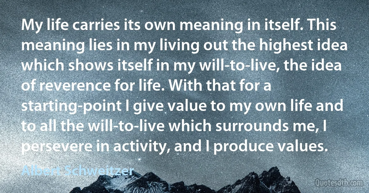 My life carries its own meaning in itself. This meaning lies in my living out the highest idea which shows itself in my will-to-live, the idea of reverence for life. With that for a starting-point I give value to my own life and to all the will-to-live which surrounds me, I persevere in activity, and I produce values. (Albert Schweitzer)