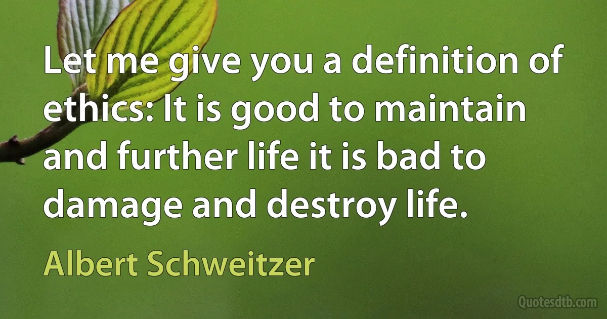 Let me give you a definition of ethics: It is good to maintain and further life it is bad to damage and destroy life. (Albert Schweitzer)