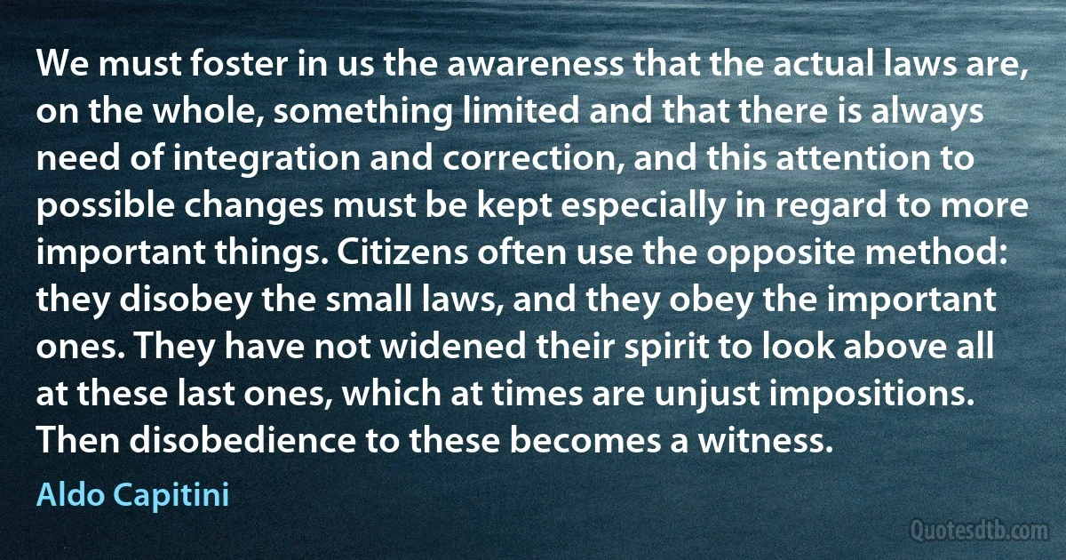 We must foster in us the awareness that the actual laws are, on the whole, something limited and that there is always need of integration and correction, and this attention to possible changes must be kept especially in regard to more important things. Citizens often use the opposite method: they disobey the small laws, and they obey the important ones. They have not widened their spirit to look above all at these last ones, which at times are unjust impositions. Then disobedience to these becomes a witness. (Aldo Capitini)