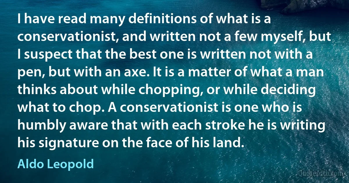 I have read many definitions of what is a conservationist, and written not a few myself, but I suspect that the best one is written not with a pen, but with an axe. It is a matter of what a man thinks about while chopping, or while deciding what to chop. A conservationist is one who is humbly aware that with each stroke he is writing his signature on the face of his land. (Aldo Leopold)