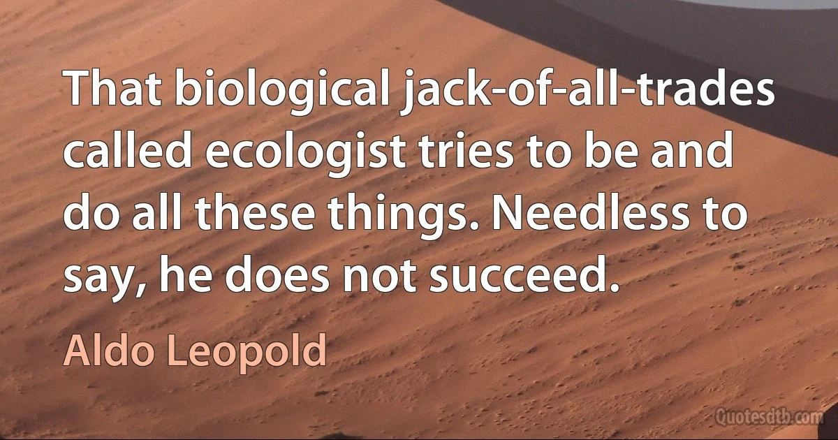 That biological jack-of-all-trades called ecologist tries to be and do all these things. Needless to say, he does not succeed. (Aldo Leopold)