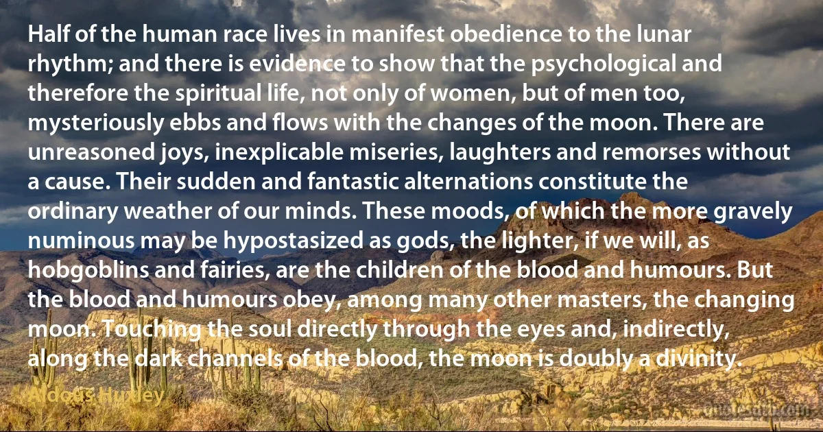 Half of the human race lives in manifest obedience to the lunar rhythm; and there is evidence to show that the psychological and therefore the spiritual life, not only of women, but of men too, mysteriously ebbs and flows with the changes of the moon. There are unreasoned joys, inexplicable miseries, laughters and remorses without a cause. Their sudden and fantastic alternations constitute the ordinary weather of our minds. These moods, of which the more gravely numinous may be hypostasized as gods, the lighter, if we will, as hobgoblins and fairies, are the children of the blood and humours. But the blood and humours obey, among many other masters, the changing moon. Touching the soul directly through the eyes and, indirectly, along the dark channels of the blood, the moon is doubly a divinity. (Aldous Huxley)